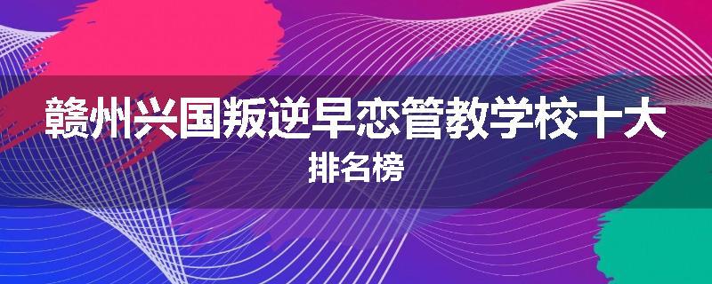 赣州兴国叛逆早恋管教学校十大排名榜