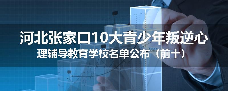 河北张家口10大青少年叛逆心理辅导教育学校名单公布（前十）
