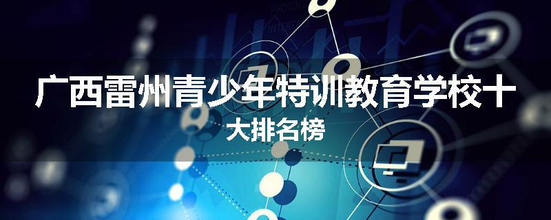广西雷州青少年特训教育学校十大排名榜