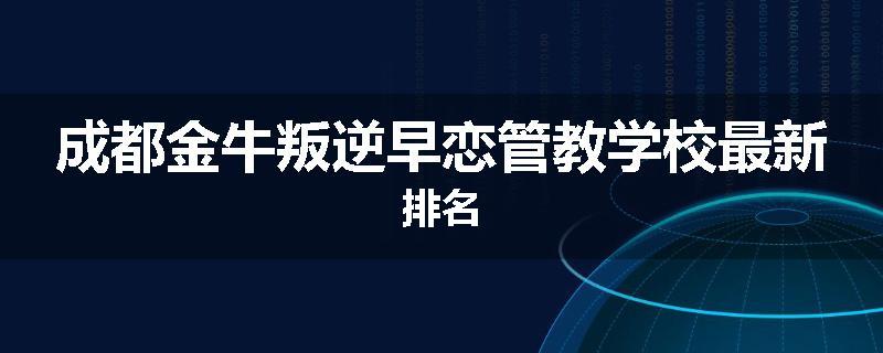 成都金牛叛逆早恋管教学校最新排名