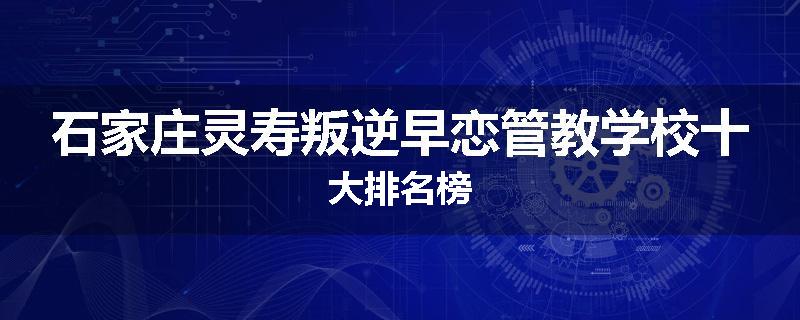 石家庄灵寿叛逆早恋管教学校十大排名榜
