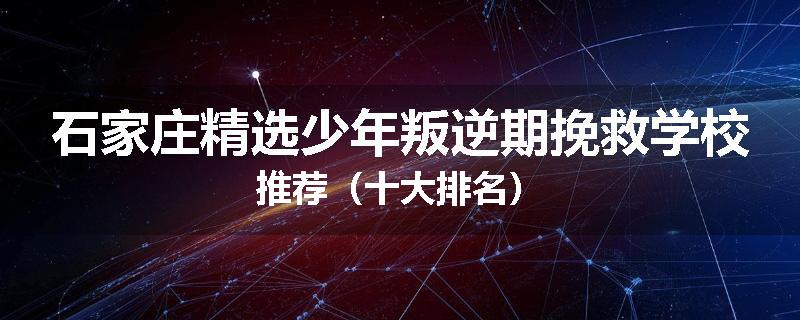 石家庄精选少年叛逆期挽救学校推荐（十大排名）