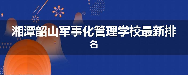 湘潭韶山军事化管理学校最新排名