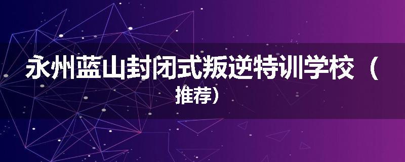 永州蓝山封闭式叛逆特训学校（推荐）