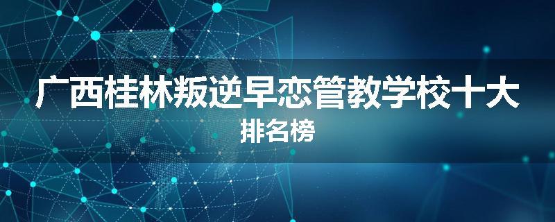 广西桂林叛逆早恋管教学校十大排名榜