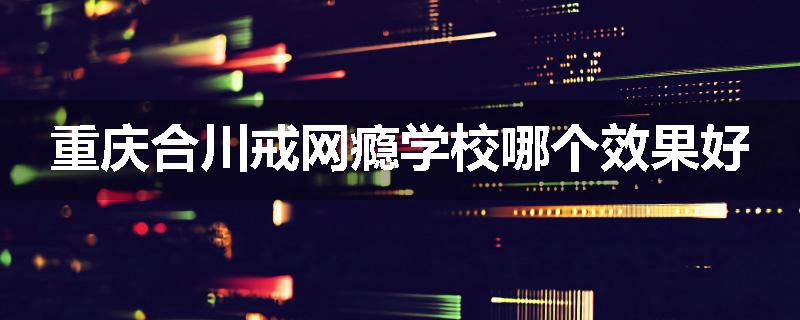 重庆合川戒网瘾学校哪个效果好