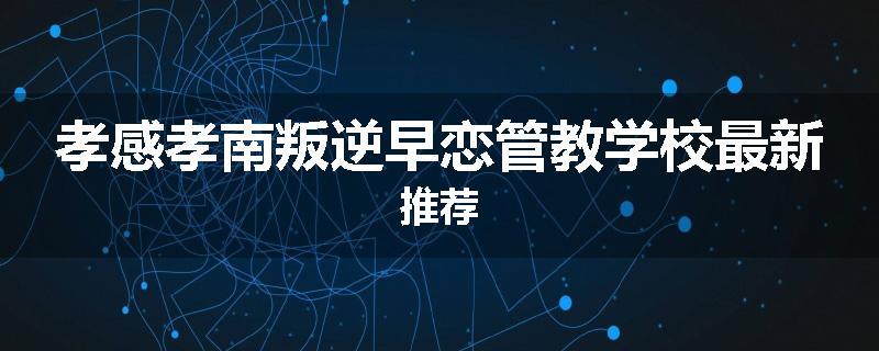 孝感孝南叛逆早恋管教学校最新推荐