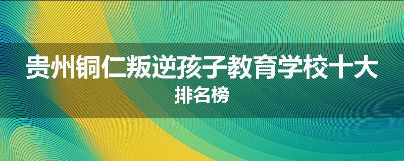 贵州铜仁叛逆孩子教育学校十大排名榜
