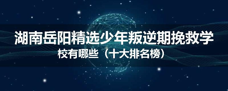 湖南岳阳精选少年叛逆期挽救学校有哪些（十大排名榜）