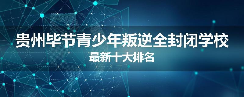 贵州毕节青少年叛逆全封闭学校最新十大排名