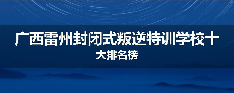 广西雷州封闭式叛逆特训学校十大排名榜