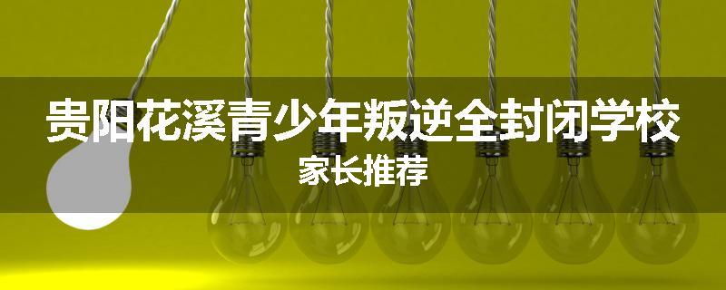 贵阳花溪青少年叛逆全封闭学校家长推荐