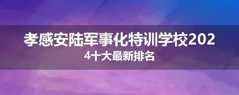 孝感安陆军事化特训学校2024十大最新排名