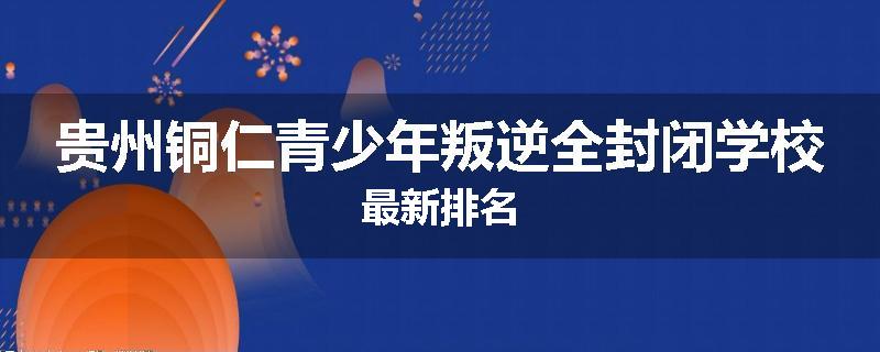 贵州铜仁青少年叛逆全封闭学校最新排名