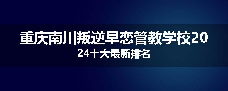 重庆南川叛逆早恋管教学校2024十大最新排名