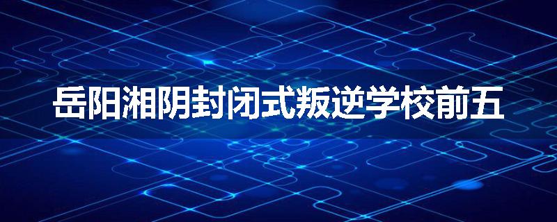 岳阳湘阴封闭式叛逆学校前五