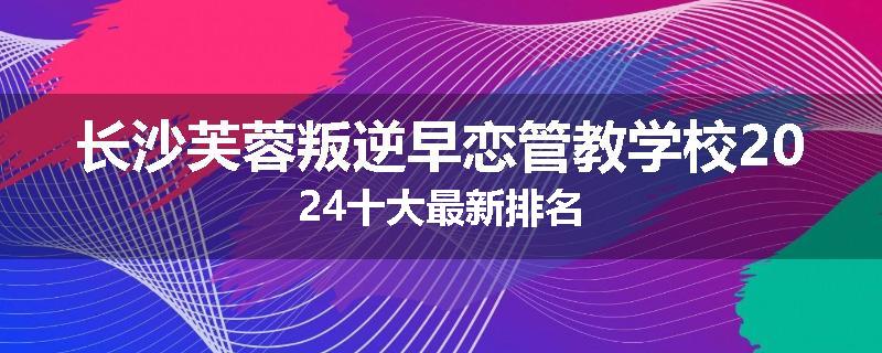 长沙芙蓉叛逆早恋管教学校2024十大最新排名