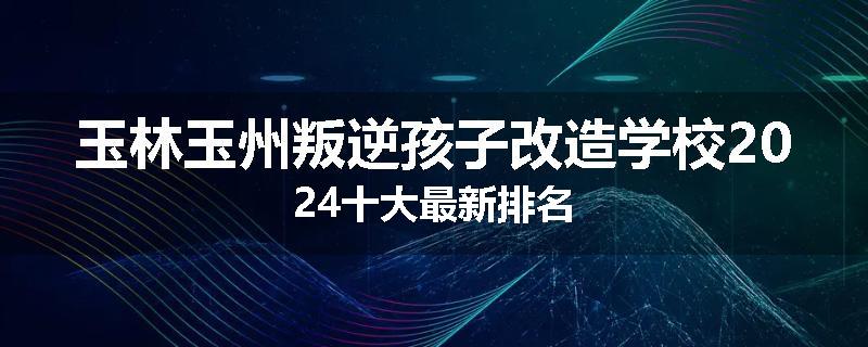 玉林玉州叛逆孩子改造学校2024十大最新排名