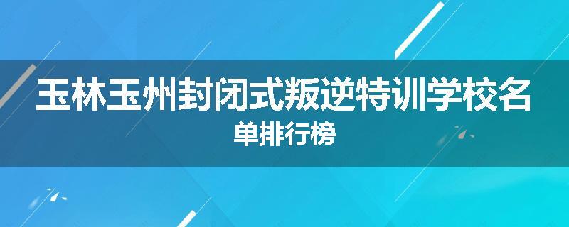 玉林玉州封闭式叛逆特训学校名单排行榜