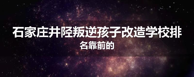 石家庄井陉叛逆孩子改造学校排名靠前的