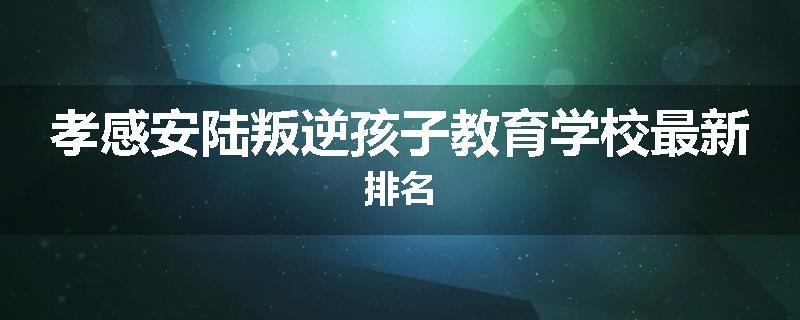 孝感安陆叛逆孩子教育学校最新排名