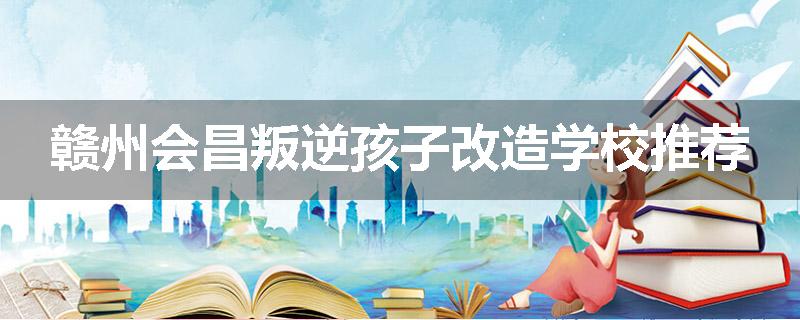 赣州会昌叛逆孩子改造学校推荐
