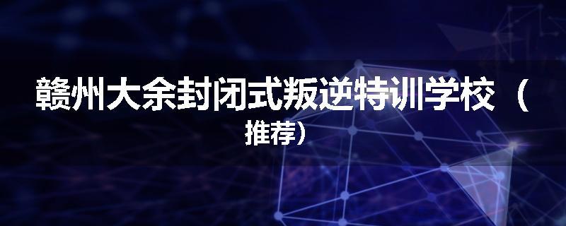 赣州大余封闭式叛逆特训学校（推荐）