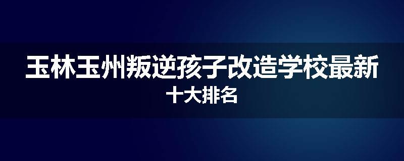 玉林玉州叛逆孩子改造学校最新十大排名