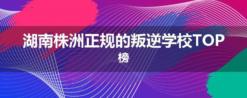 湖南株洲正规的叛逆学校TOP榜