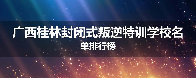 广西桂林封闭式叛逆特训学校名单排行榜