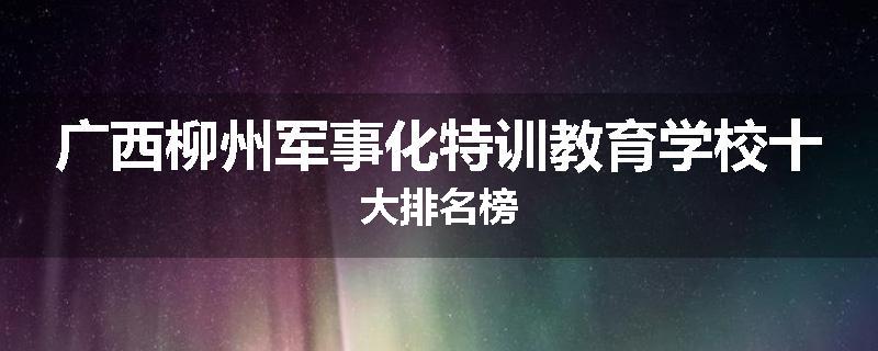 广西柳州军事化特训教育学校十大排名榜