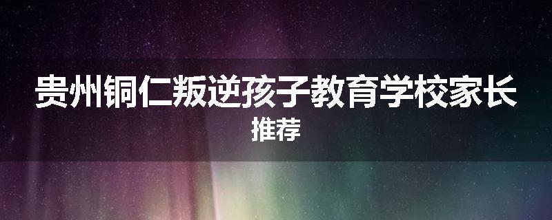 贵州铜仁叛逆孩子教育学校家长推荐