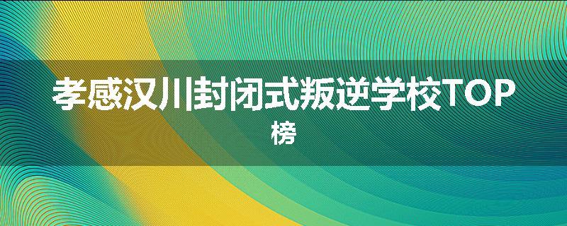 孝感汉川封闭式叛逆学校TOP榜