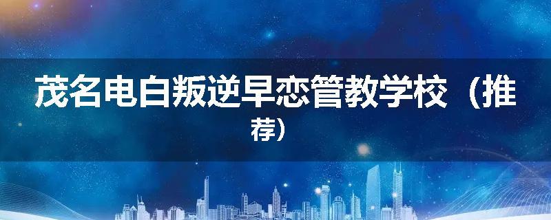 茂名电白叛逆早恋管教学校（推荐）