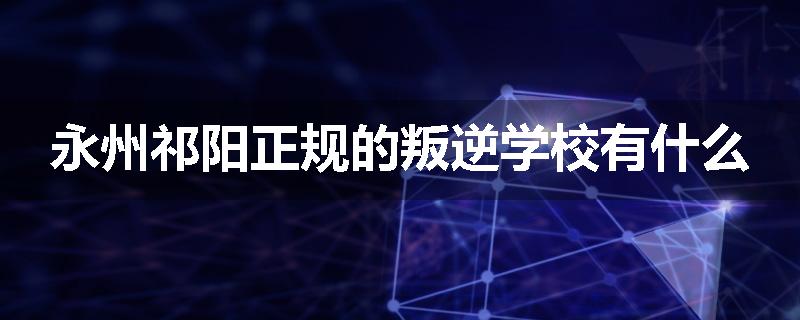 永州祁阳正规的叛逆学校有什么