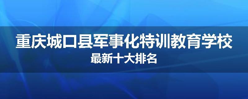 重庆城口县军事化特训教育学校最新十大排名