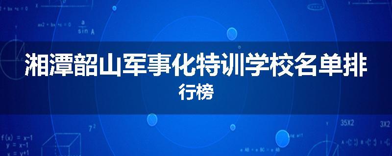 湘潭韶山军事化特训学校名单排行榜