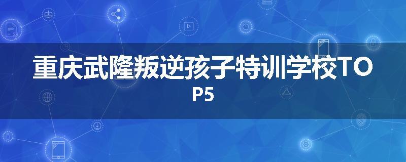 重庆武隆叛逆孩子特训学校TOP5