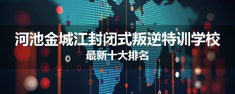 河池金城江封闭式叛逆特训学校最新十大排名