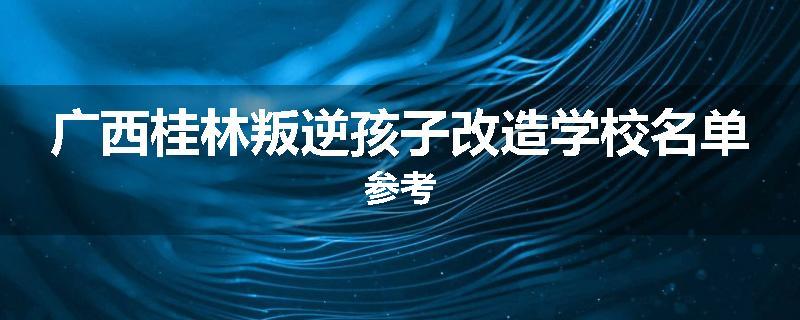 广西桂林叛逆孩子改造学校名单参考