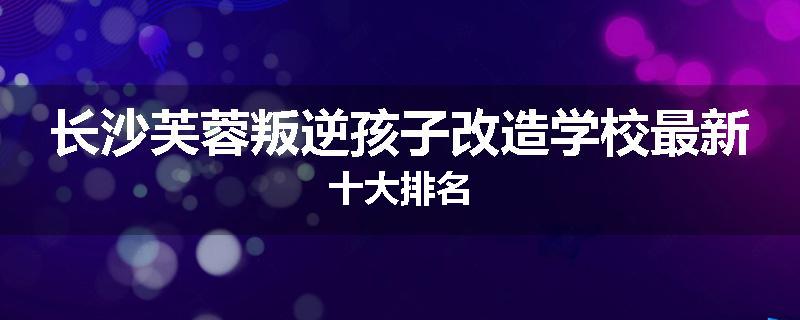 长沙芙蓉叛逆孩子改造学校最新十大排名