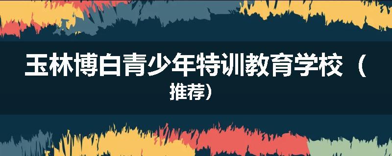 玉林博白青少年特训教育学校（推荐）