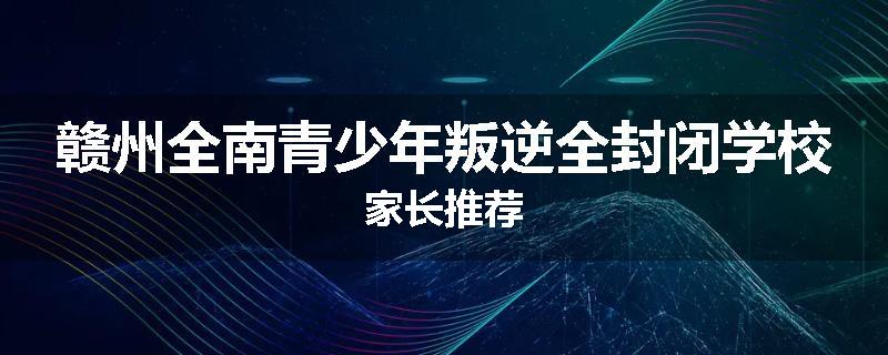 赣州全南青少年叛逆全封闭学校家长推荐
