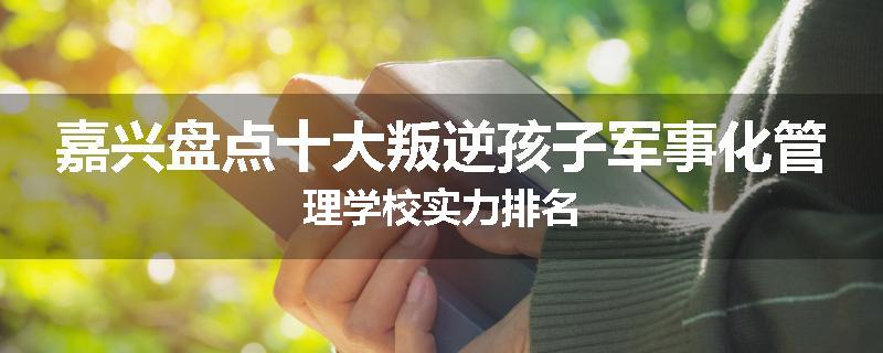 嘉兴盘点十大叛逆孩子军事化管理学校实力排名
