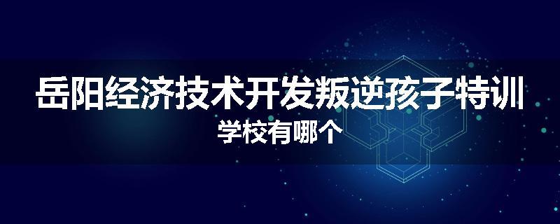 岳阳经济技术开发叛逆孩子特训学校有哪个