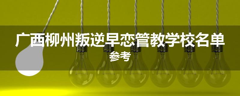 广西柳州叛逆早恋管教学校名单参考