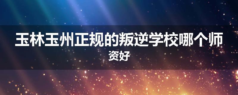 玉林玉州正规的叛逆学校哪个师资好