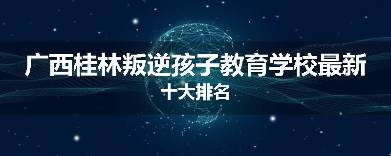 广西桂林叛逆孩子教育学校最新十大排名