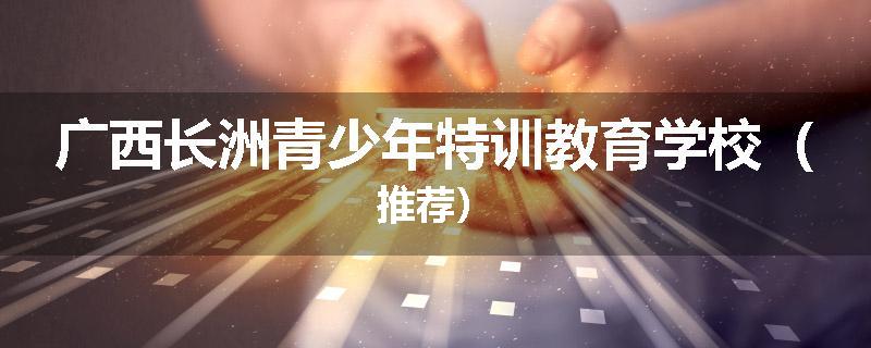 广西长洲青少年特训教育学校（推荐）