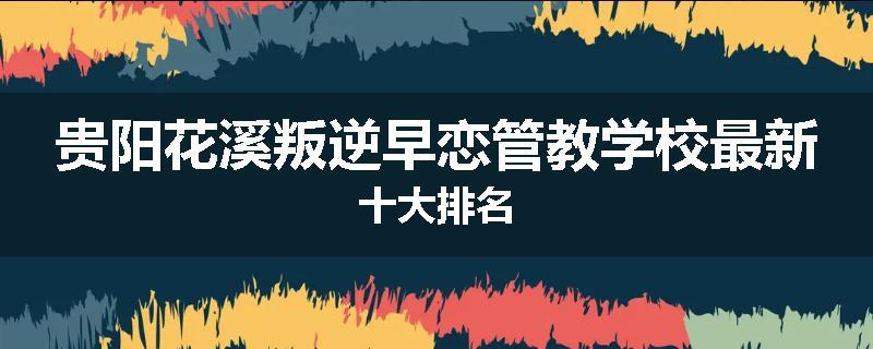 贵阳花溪叛逆早恋管教学校最新十大排名
